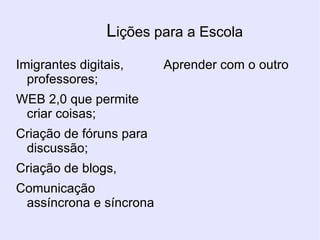 L ições para a Escola Imigrantes digitais, professores; WEB 2,0 que permite criar coisas; Criação de fóruns para discussão; Criação de blogs, Comunicação assíncrona e síncrona Aprender com o outro 