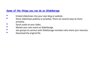 Some of the things you can do on ݺߣGarage* 	Embed slideshows into your own blog or website.* 	Share slideshows publicly or privately. There are several ways to share  	privately.* 	Synch audio to your slides.* 	Market your own event on ݺߣGarage.* 	Join groups to connect with ݺߣGarage members who share your interests.* 	Download the original file