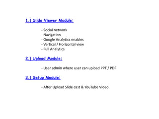 1.) ݺߣ Viewer Module:	- Social network	- Navigation	- Google Analytics enables	- Vertical / Horizontal view	- Full Analytics2.) Upload Module:	- User admin where user can upload PPT / PDF3.) Setup Module:	- After Upload ݺߣ cast & YouTube Video.