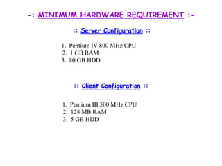-: MINIMUM HARDWARE REQUIREMENT :-:: Server Configuration ::		1.  Pentium IV 800 MHz CPU	               2.  1 GB RAM 		3.  80 GB HDD:: Client Configuration ::	               1.  Pentium III 500 MHz CPU		 2.  128 MB RAM		 3.  5 GB HDD