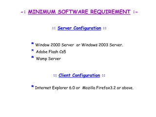 -: MINIMUM SOFTWARE REQUIREMENT :-:: Server Configuration ::*Window 2000 Server  or Windows 2003 Server. *Adobe Flash Cs5*Wamp Server:: Client Configuration ::*Internet Explorer 6.0 or  Mozilla Firefox3.2 or above.