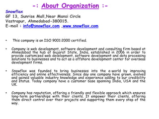             -: About Organization :-SnowflaxGF 13, Sunrise Mall,NearMansi CircleVastrapur, Ahmedabad-380015.E-mail : info@snowflax.com ,www.snowflax.comThis company is an ISO 9001:2000 certified.Company is web development, software development and consulting firm based at Ahmedabadthe hub of Gujarat State, India, established in 2006 in order to provide customized web development, software development and data processing solutions to businesses and to act as a offshore development center for overseas development firms.Snowflaxwas founded to bring businesses into the e-world by improving efficiency and online effectiveness. Since day one company have grown, evolved and gained valuable industry knowledge and experience adding to our credibility and status. Today company have a customer base spanning India, USA and the UK.Company has reputation, offering a friendly and flexible approach which ensures long-term partnerships with their clients. It empower their clients, offering them direct control over their projects and supporting them every step of the way.