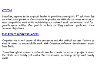 VISIONSnowflax, aspires to be a global leader in providing synergistic IT solutions for our clients and partners. Our vision is to provide no attitude customer services at very competitive cost while maintaining our relaxed work environment and fast growth opportunities. Our goal is to help fulfilling customer goals and their business objectives.THE RIGHT WORKING MODELOrganization is well aware of the processes and the critical success factors of what it takes to successfully work with Overseas software development model from India.Innovative global resource network enables clients to execute projects round the clock, in a timely yet cost-effective manner, achieving exceptional quality levels.