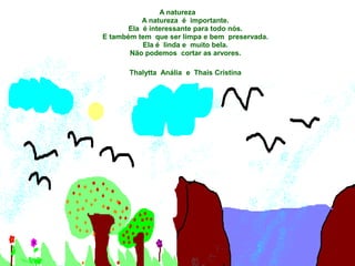 A natureza
           A natureza é importante.
       Ela é interessante para todo nós.
E também tem que ser limpa e bem preservada.
           Ela é linda e muito bela.
       Não podemos cortar as arvores.

       Thalytta Anália e Thais Cristina
 
