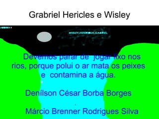 Grabriel Hericles e Wisley



    Devemos parar de jogar lixo nos
rios, porque polui o ar mata os peixes
         e contamina a água.

   Denílson César Borba Borges
                  ,
   Márcio Brenner Rodrigues Silva
 