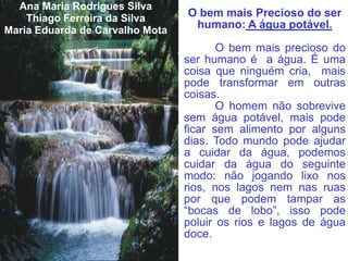 Ana Maria Rodrigues Silva
    Thiago Ferreira da Silva     O bem mais Precioso do ser
Maria Eduarda de Carvalho Mota
                                  humano: A água potável.

                                        O bem mais precioso do
                                 ser humano é a água. É uma
                                 coisa que ninguém cria, mais
                                 pode transformar em outras
                                 coisas.
                                        O homem não sobrevive
                                 sem água potável, mais pode
                                 ficar sem alimento por alguns
                                 dias. Todo mundo pode ajudar
                                 a cuidar da água, podemos
                                 cuidar da água do seguinte
                                 modo: não jogando lixo nos
                                 rios, nos lagos nem nas ruas
                                 por que podem tampar as
                                 “bocas de lobo”, isso pode
                                 poluir os rios e lagos de água
                                 doce.
 
