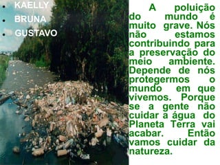    KAELLY        A     poluição
   BRUNA     do      mundo é
              muito grave. Nós
   GUSTAVO   não       estamos
              contribuindo para
              a preservação do
              meio    ambiente.
              Depende de nós
              protegermos      o
              mundo em que
              vivemos. Porque
              se a gente não
              cuidar a água do
              Planeta Terra vai
              acabar.      Então
              vamos cuidar da
              natureza.
 