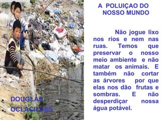A POLUIÇAO DO
                   NOSSO MUNDO


                        Não jogue lixo
                 nos rios e nem nas
                 ruas.   Temos     que
                 preservar o nosso
                 meio ambiente e não
                 matar os animais. E
                 também não cortar
                 as árvores    por que
                 elas nos dão frutas e
                 sombras.     E    não
   DOUGLAS      desperdiçar     nossa
   OCLACILDES   água potável.
 