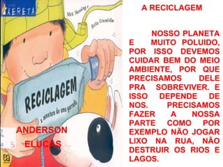 A RECICLAGEM


                NOSSO PLANETA
           E    MUITO POLUIDO,
           POR ISSO DEVEMOS
           CUIDAR BEM DO MEIO
           AMBIENTE, POR QUE
           PRECISAMOS    DELE
           PRA SOBREVIVER. E
           ISSO DEPENDE DE
           NOS.    PRECISAMOS
           FAZER    A   NOSSA
           PARTE COMO POR
ANDERSON   EXEMPLO NÃO JOGAR
 ELUCAS    LIXO NA RUA, NÃO
           DESTRUIR OS RIOS E
           LAGOS.
 