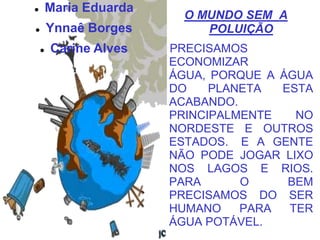        Maria Eduarda
                         O MUNDO SEM A
       Ynnaê Borges        POLUIÇÃO
       Carine Alves    PRECISAMOS
                        ECONOMIZAR
                        ÁGUA, PORQUE A ÁGUA
                        DO    PLANETA  ESTA
                        ACABANDO.
                        PRINCIPALMENTE   NO
                        NORDESTE E OUTROS
                        ESTADOS. E A GENTE
                        NÃO PODE JOGAR LIXO
                        NOS LAGOS E RIOS.
                        PARA      O     BEM
                        PRECISAMOS DO SER
                        HUMANO    PARA  TER
                        ÁGUA POTÁVEL.
 