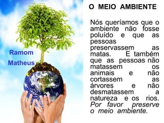 O MEIO AMBIENTE

          Nós queríamos que o
          ambiente não fosse
          poluído e que as
          pessoas
          preservassem     as
Ramom     matas.    E também
Matheus   que as pessoas não
          matassem         os
          animais    e    não
          cortassem        as
          árvores     e   não
          desmatassem       a
          natureza e os rios.
          Por favor preserve
          o meio ambiente.
 