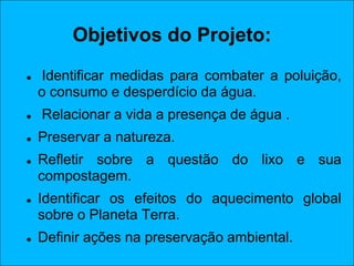 Objetivos do Projeto:
   Identificar medidas para combater a poluição,
    o consumo e desperdício da água.
   Relacionar a vida a presença de água .
   Preservar a natureza.
   Refletir sobre a questão do lixo e sua
    compostagem.
   Identificar os efeitos do aquecimento global
    sobre o Planeta Terra.
   Definir ações na preservação ambiental.
 