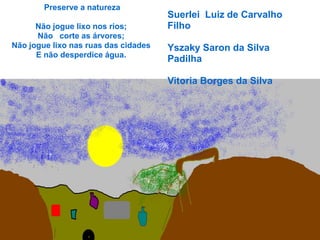 Preserve a natureza
                                      Suerlei Luiz de Carvalho
      Não jogue lixo nos rios;        Filho
      Não corte as árvores;
Não jogue lixo nas ruas das cidades   Yszaky Saron da Silva
      E não desperdice água.
                                      Padilha

                                      Vitoria Borges da Silva
 