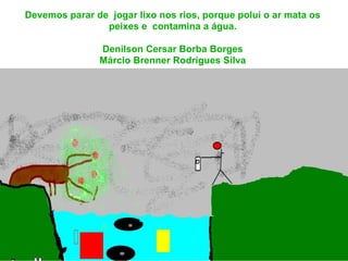 Devemos parar de jogar lixo nos rios, porque polui o ar mata os
                peixes e contamina a água.

               Denilson Cersar Borba Borges
               Márcio Brenner Rodrigues Silva
 