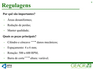 Por quê são importantes?
- Áreas desuniformes;
- Redução de perdas;
- Manter qualidade;
Quais as peças principais?
- Cilindro e côncavo danos mecânicos;
- Espaçamento: 4 a 6 mm;
- Rotação: 500 a 600 RPM;
- Barra de corte altura: variável.
Regulagens
9
 