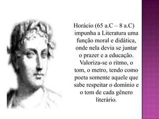 Horácio (65 a.C – 8 a.C) impunha a Literatura uma função moral e didática, onde nela devia se juntar o prazer e a educação. Valoriza-se o ritmo, o tom, o metro, tendo como poeta somente aquele que sabe respeitar o domínio e o tom de cada gênero literário.
