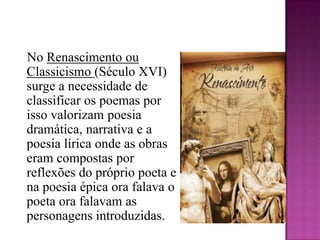    No Renascimento ou Classicismo (Século XVI) surge a necessidade de classificar os poemas por isso valorizam poesia dramática, narrativa e a poesia lírica onde as obras eram compostas por reflexões do próprio poeta e na poesia épica ora falava o poeta ora falavam as personagens introduzidas.