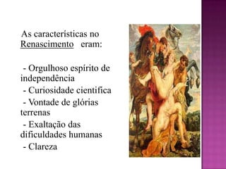 As características no Renascimento   eram:    - Orgulhoso espírito de independência    - Curiosidade cientifica    - Vontade de glórias terrenas    - Exaltação das dificuldades humanas    - Clareza