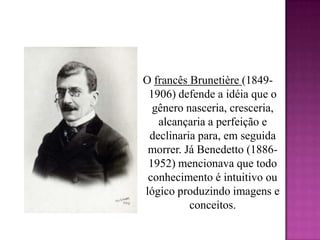 O francês Brunetière(1849-1906) defende a idéia que o gênero nasceria, cresceria, alcançaria a perfeição e declinaria para, em seguida morrer. Já Benedetto (1886-1952) mencionava que todo conhecimento é intuitivo ou lógico produzindo imagens e conceitos.