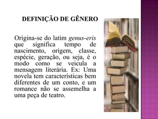           Definição de gênero   Origina-se do latim genus-erisque significa tempo de nascimento, origem, classe, espécie, geração, ou seja, é o modo como se veicula a mensagem literária. Ex: Uma novela tem características bem diferentes de um conto, e um romance não se assemelha a uma peça de teatro. 