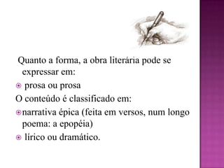  Quanto a forma, a obra literária pode se expressar em: prosa ou prosaO conteúdo é classificado em:narrativa épica (feita em versos, num longo poema: a epopéia) lírico ou dramático.