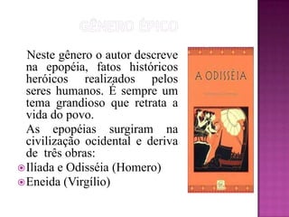 GÊNERO ÉPICO                     Neste gênero o autor descreve na epopéia, fatos históricos heróicos realizados pelos seres humanos. É sempre um tema grandioso que retrata a vida do povo.     As epopéias surgiram na civilização ocidental e deriva de  três obras:Ilíada e Odisséia (Homero)Eneida (Virgílio)