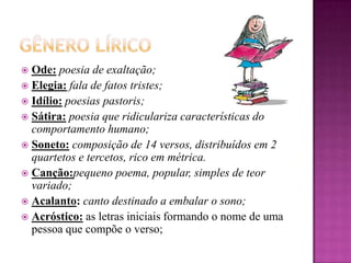 Gênero Lírico      Ode:poesia de exaltação;Elegia:fala de fatos tristes;Idílio:poesias pastoris;Sátira:poesia que ridiculariza características do comportamento humano;Soneto:composição de 14 versos, distribuídos em 2 quartetos e tercetos, rico em métrica.Canção:pequeno poema, popular, simples de teor variado;Acalanto:canto destinado a embalar o sono;Acróstico:as letras iniciais formando o nome de uma pessoa que compõe o verso;