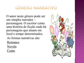         GÊNERO NARRATIVO   O autor neste gênero pode ser um simples narrador – personagem. O escritor conta uma história de ficção onde há personagens que atuam em local e tempo determinados.     As formas narrativas são:RomanceNovelaConto