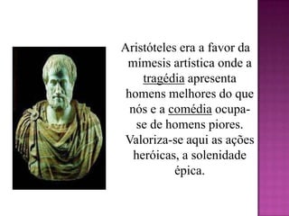 Aristóteles era a favor da mímesis artística onde a tragédia apresenta homens melhores do que nós e a comédia ocupa-se de homens piores. Valoriza-se aqui as ações heróicas, a solenidade épica. 