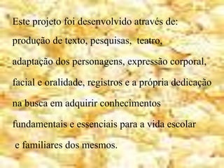 Este projeto foi desenvolvido através de:
produção de texto, pesquisas, teatro,
adaptação dos personagens, expressão corporal,
facial e oralidade, registros e a própria dedicação
na busca em adquirir conhecimentos
fundamentais e essenciais para a vida escolar
e familiares dos mesmos.
 