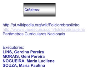 Créditos:
http://pt.wikipedia.org/wik/Folclorebrasileiro
http://www.suapesquisa.com/folclorebrasileiro/
Parâmetros Curriculares Nacionais
Executores:
LINS, Gercina Pereira
MORAIS, Geni Pereira
NOGUEIRA, Maria Lucilene
SOUZA, Maria Paulina
 