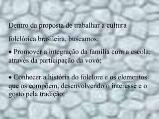 Dentro da proposta de trabalhar a cultura
folclórica brasileira, buscamos:
 Promover a integração da família com a escola,
através da participação da vovó;
Conhecer a história do folclore e os elementos
que os compõem, desenvolvendo o interesse e o
gosto pela tradição;
 