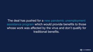 The deal has pushed for a new pandemic unemployment
assistance program which would provide benefits to those
whose work was affected by the virus and don’t qualify for
traditional benefits.
 