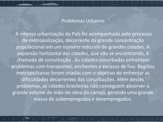 Problemas Urbanos
A intensa urbanização do País foi acompanhada pelo processo
de metropolização, decorrente da grande concentração
populacional em um número reduzido de grandes cidades. A
expansão horizontal das cidades, que vão se encontrando, é
chamada de conurbação . As cidades conurbadas enfrentam
problemas com transportes, enchentes e excesso de lixo. Regiões
metropolitanas foram criadas com o objetivo de enfrentar as
dificuldades decorrentes das conurbações. Além desses
problemas, as cidades brasileiras não conseguem absorver o
grande volume de mão-de-obra do campo, gerando uma grande
massa de subempregados e desempregados.

 