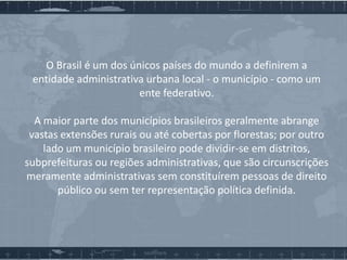 O Brasil é um dos únicos países do mundo a definirem a
entidade administrativa urbana local - o município - como um
ente federativo.
A maior parte dos municípios brasileiros geralmente abrange
vastas extensões rurais ou até cobertas por florestas; por outro
lado um município brasileiro pode dividir-se em distritos,
subprefeituras ou regiões administrativas, que são circunscrições
meramente administrativas sem constituírem pessoas de direito
público ou sem ter representação política definida.

 
