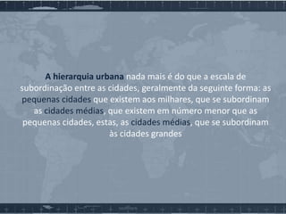 A hierarquia urbana nada mais é do que a escala de
subordinação entre as cidades, geralmente da seguinte forma: as
pequenas cidades que existem aos milhares, que se subordinam
as cidades médias, que existem em número menor que as
pequenas cidades, estas, as cidades médias, que se subordinam
às cidades grandes

 