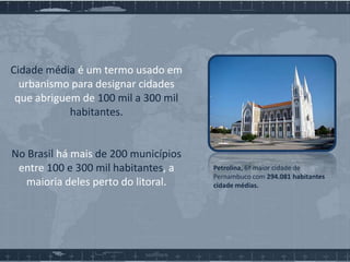 Cidade média é um termo usado em
urbanismo para designar cidades
que abriguem de 100 mil a 300 mil
habitantes.

No Brasil há mais de 200 municípios
entre 100 e 300 mil habitantes, a
maioria deles perto do litoral.

Petrolina, 6ª maior cidade de
Pernambuco com 294.081 habitantes
cidade médias.

 