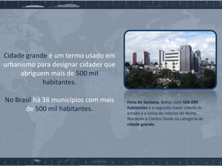 Cidade grande é um termo usado em
urbanismo para designar cidades que
abriguem mais de 500 mil
habitantes.
No Brasil há 38 municípios com mais
de 500 mil habitantes.

Feira de Santana, Bahia, com 568.099
habitantes é a segunda maior cidade do
estado e a única do interior do Norte,
Nordeste e Centro Oeste na categoria de
cidade grande.

 