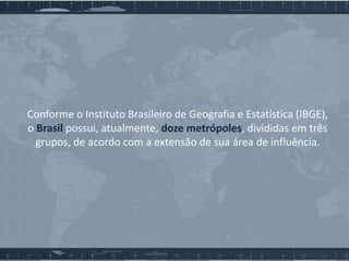 Conforme o Instituto Brasileiro de Geografia e Estatística (IBGE),
o Brasil possui, atualmente, doze metrópoles, divididas em três
grupos, de acordo com a extensão de sua área de influência.

 