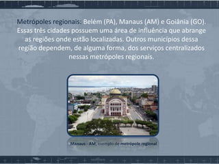 Metrópoles regionais: Belém (PA), Manaus (AM) e Goiânia (GO).
Essas três cidades possuem uma área de influência que abrange
as regiões onde estão localizadas. Outros municípios dessa
região dependem, de alguma forma, dos serviços centralizados
nessas metrópoles regionais.

Manaus - AM, exemplo de metrópole regional

 