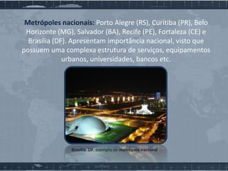 Metrópoles nacionais: Porto Alegre (RS), Curitiba (PR), Belo
Horizonte (MG), Salvador (BA), Recife (PE), Fortaleza (CE) e
Brasília (DF). Apresentam importância nacional, visto que
possuem uma complexa estrutura de serviços, equipamentos
urbanos, universidades, bancos etc.

Brasília- DF, exemplo de metrópole nacional

 