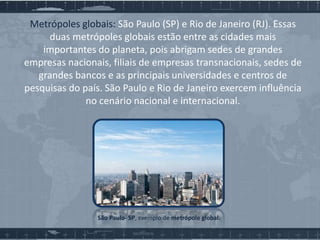 Metrópoles globais: São Paulo (SP) e Rio de Janeiro (RJ). Essas
duas metrópoles globais estão entre as cidades mais
importantes do planeta, pois abrigam sedes de grandes
empresas nacionais, filiais de empresas transnacionais, sedes de
grandes bancos e as principais universidades e centros de
pesquisas do país. São Paulo e Rio de Janeiro exercem influência
no cenário nacional e internacional.

São Paulo- SP, exemplo de metrópole global.

 