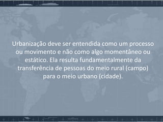 Urbanização deve ser entendida como um processo
ou movimento e não como algo momentâneo ou
estático. Ela resulta fundamentalmente da
transferência de pessoas do meio rural (campo)
para o meio urbano (cidade).

 