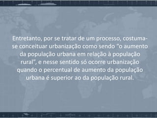 Entretanto, por se tratar de um processo, costumase conceituar urbanização como sendo “o aumento
da população urbana em relação à população
rural”, e nesse sentido só ocorre urbanização
quando o percentual de aumento da população
urbana é superior ao da população rural.

 