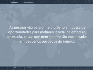 As pessoas vão para o meio urbano em busca de
oportunidades para melhorar a vida, de emprego,
de escola, coisas que nem sempre são encontradas
em pequenos povoados do interior.

 