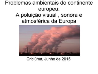 Problemas ambientais do continente
europeu:
A poluição visual , sonora e
atmosférica da Europa
Criciúma, Junho de 2015
 