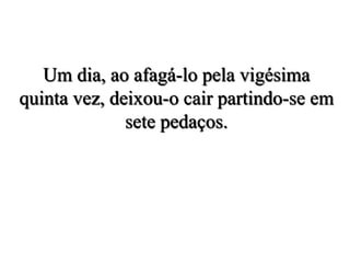 Um dia, ao afagá-lo pela vigésima
quinta vez, deixou-o cair partindo-se em
sete pedaços.
 