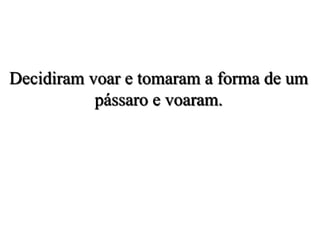 Decidiram voar e tomaram a forma de um
pássaro e voaram.
 