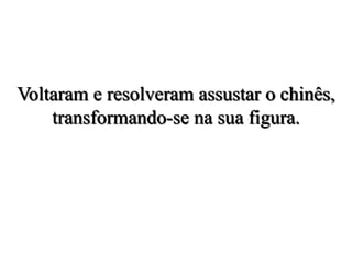 Voltaram e resolveram assustar o chinês,
transformando-se na sua figura.
 