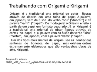 Trabalhando com Origami e Kirigami
Origami é a tradicional arte oriental de obter figuras
através de dobras em uma folha de papel. A palavra,
em japonês, vem da fusão do verbo “oru” (“dobrar”) e da
palavra “kami” (“papel”). De modo geral o Origami é feito a
partir de um papel em formato quadrado. Já o Kirigami é
a tradicional arte oriental de obter figuras através de
cortes no papel e a palavra vem da fusão do verbo “kiru”
(“cortar”, em japonês) com a palavra “kami” (“papel”).
Um dos tipos mais simples de kirigami são as conhecidas
sanfonas de bonecos de papel, mas existem outros
extremamente elaborados que são verdadeiras obras de
arte. Kirigami.
Arquivo dos autores
PNAIC_MAT_Caderno 5_pg001-096.indd 38 6/3/2014 14:50:32
 
